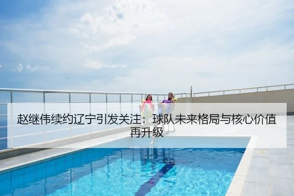 赵继伟续约辽宁引发关注：球队未来格局与核心价值再升级