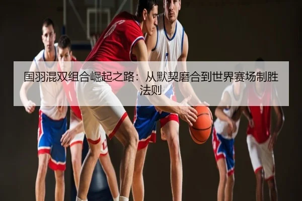 国羽混双组合崛起之路：从默契磨合到世界赛场制胜法则