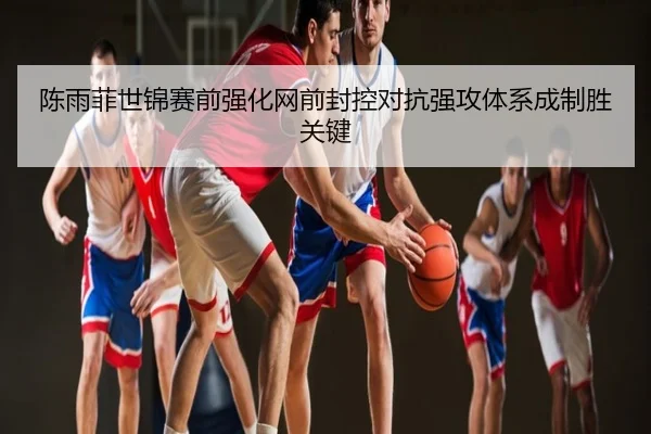 陈雨菲世锦赛前强化网前封控对抗强攻体系成制胜关键